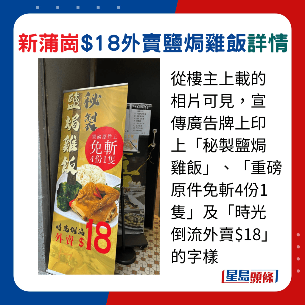 从楼主上载的相片可见，宣传广告牌上印上「秘制盐焗鸡饭」、「重磅原件免斩4份1只」及「时光倒流外卖$18」的字样