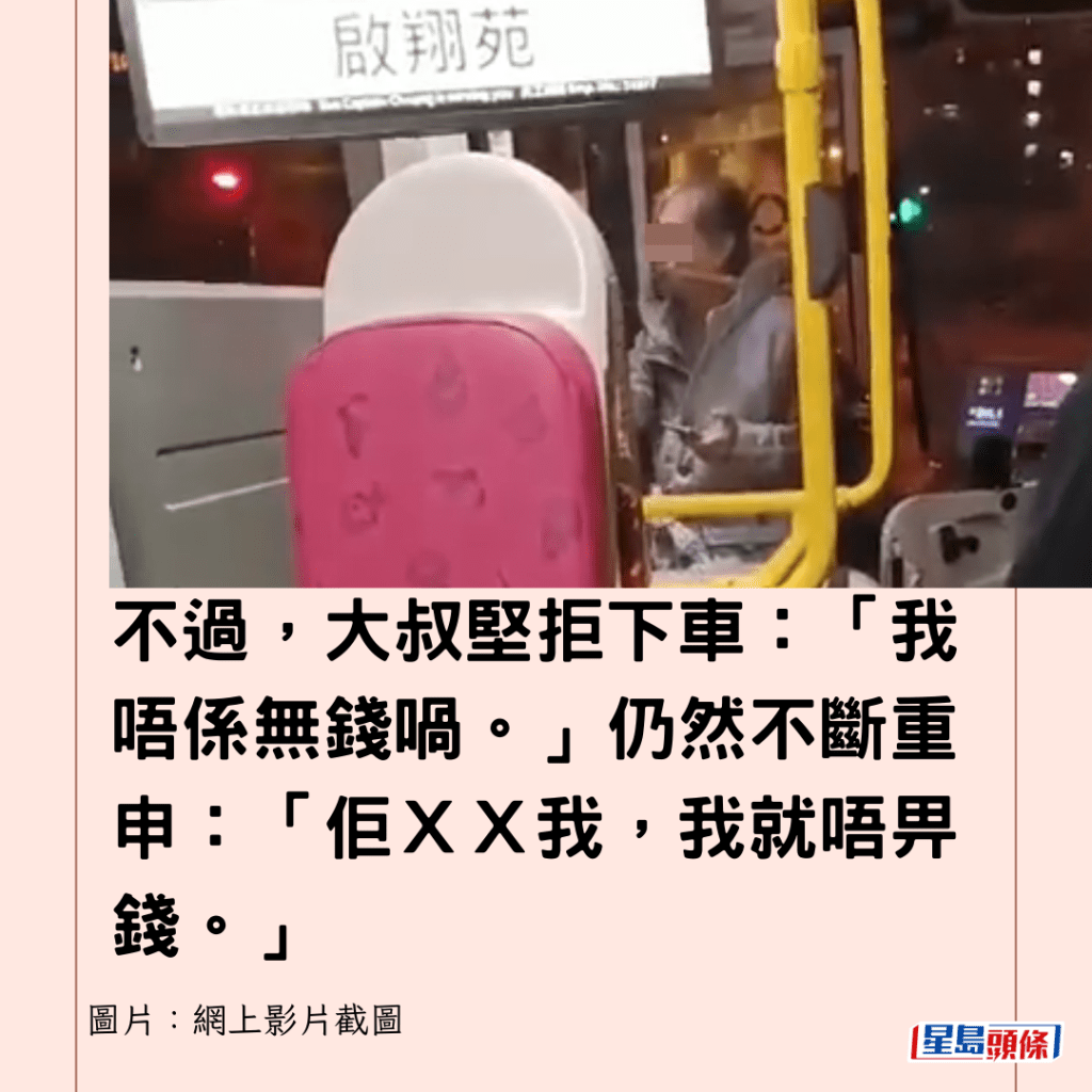  不過，大叔堅拒下車：「我唔係無錢喎。」仍然不斷重申：「佢ＸＸ我，我就唔畀錢。」