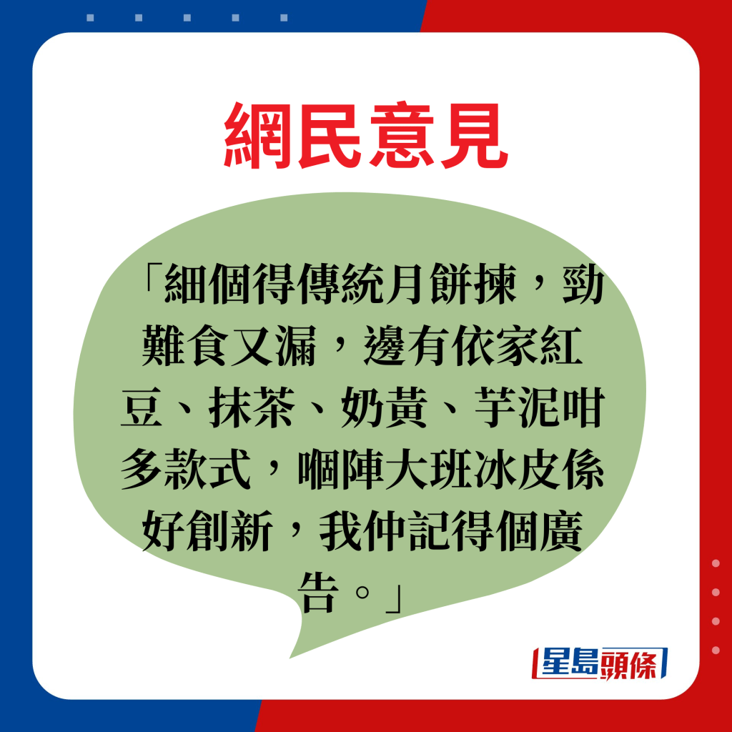 网民意见：细个得传统月饼拣，劲难食又漏，边有依家红豆、抹茶、奶黄、芋泥咁多款式，嗰阵大班冰皮系好创新，我仲记得个广告。」