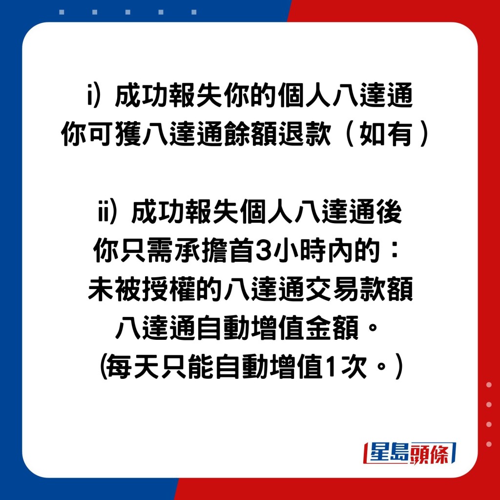 i) 成功报失你的个人八达通 你可获八达通馀额退款（如有）  ii) 成功报失个人八达通后 你只需承担首3小时内的： 未被授权的八达通交易款额 八达通自动增值金额。 (每天只能自动增值1次。)