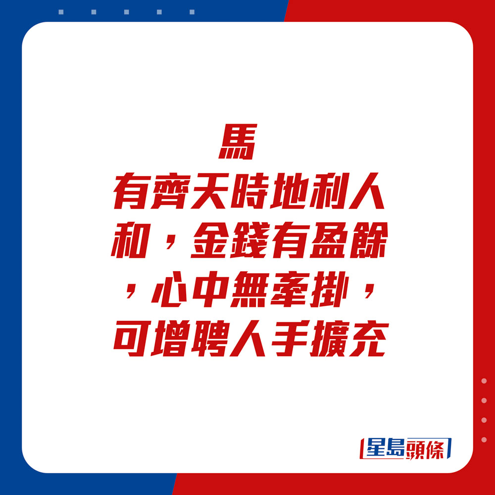 生肖運程 - 	馬：	有齊天時地利人和，金錢有盈餘，心中無牽掛，可增聘人手擴充。