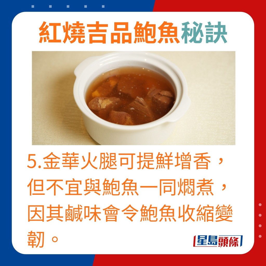 5.金华火腿用作提鲜增香，但不宜与鲍鱼一同焖煮，因其咸味会令鲍鱼收缩变韧。