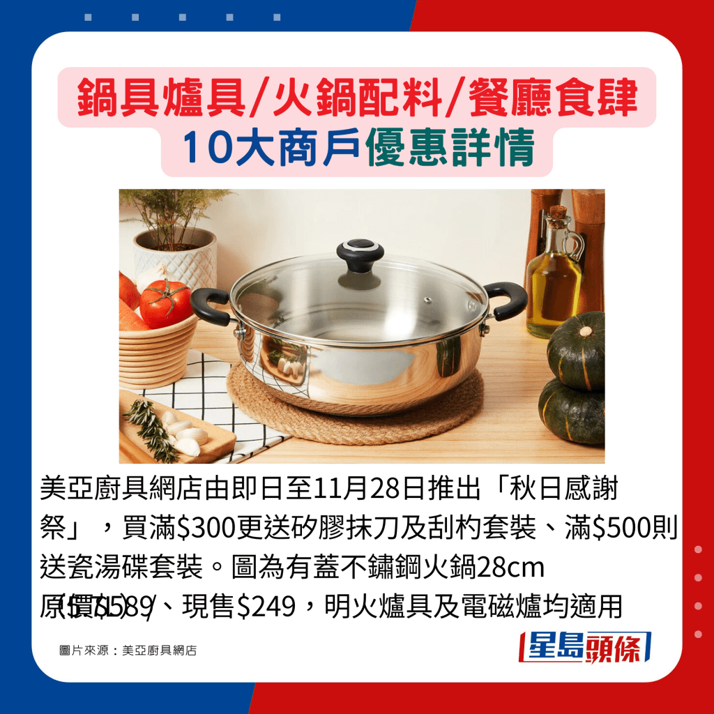 美亚厨具网店由即日至11月28日推出「秋日感谢祭」，买满$300更送矽胶抹刀及刮杓套装、满$500则送瓷汤碟套装。图为有盖不锈钢火锅28cm（5.7L）/原价$589、现售$249，明火炉具及电磁炉均适用