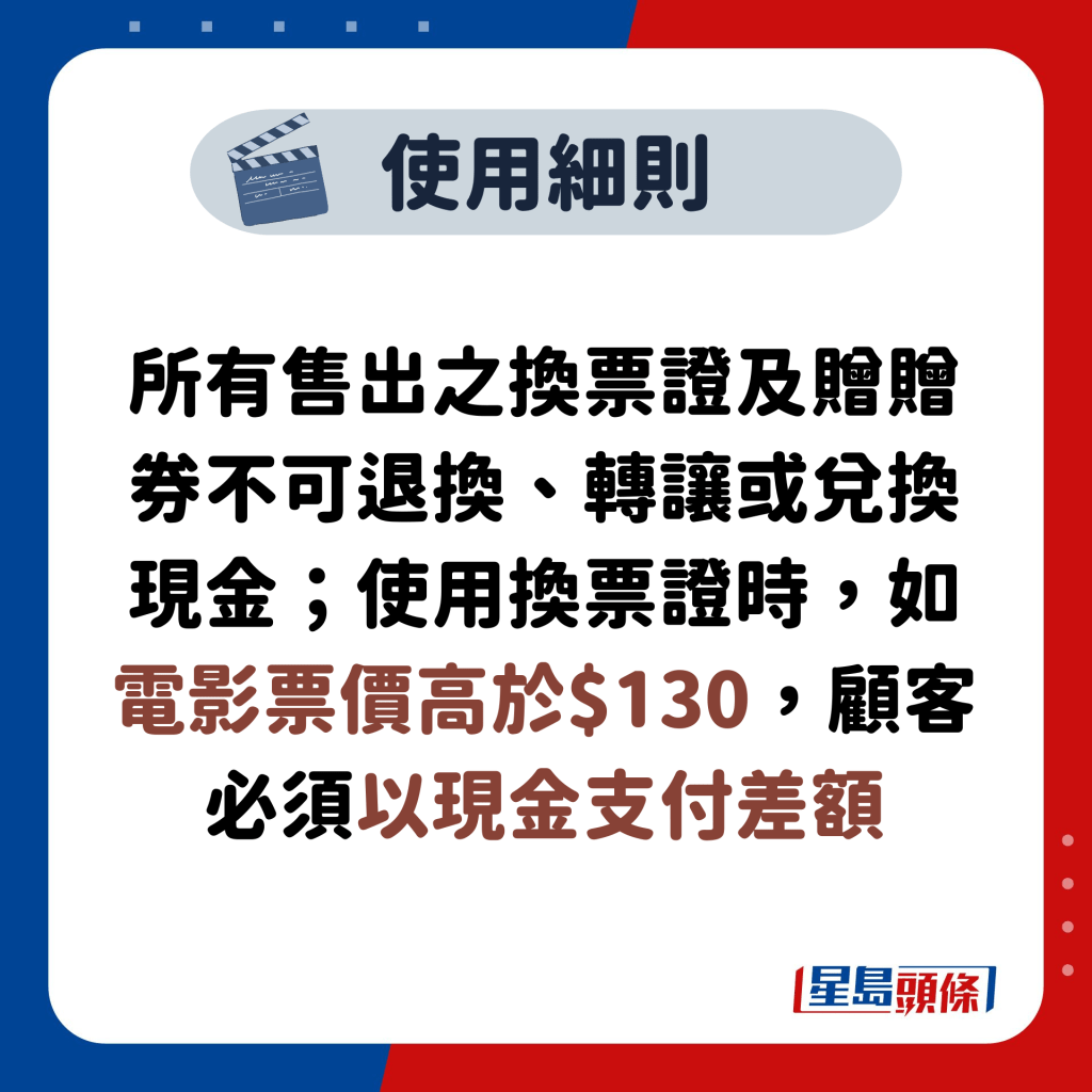 所有售出之換票證及贈贈券不可退換、轉讓或兌換現金；使用換票證時，如電影票價高於$130，顧客必須以現金支付差額