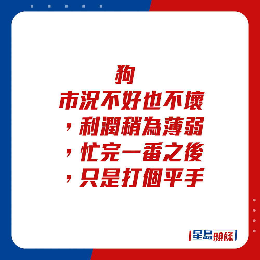 生肖运程 - 	狗：	市况不好也不坏，利润稍为薄弱，忙完一番之后，只是打个平手。