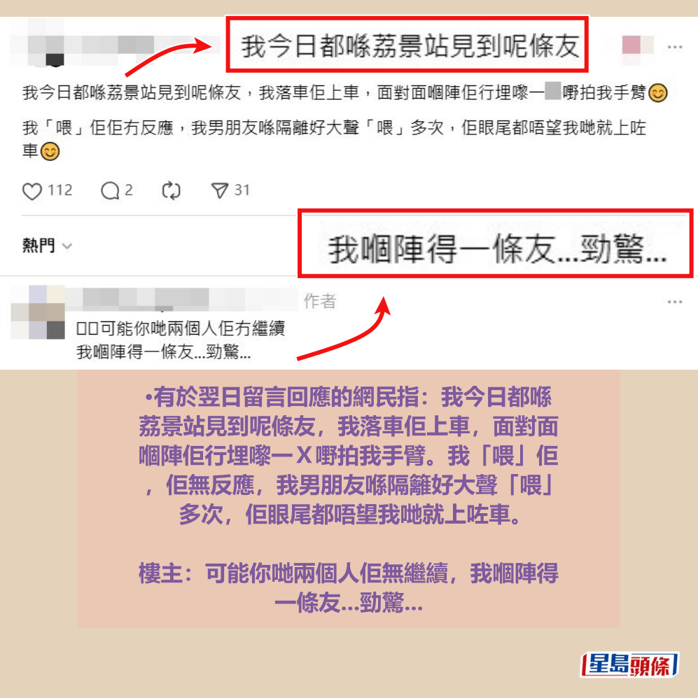•有於翌日留言回應的網民指:我今日都喺 荔景站見到呢條友,我落車佢上車,面對面 嗰陣佢行埋嚟一X嘢拍我手臂。我「喂」佢 ,佢無反應,我男朋友喺隔籬好大聲「喂」 多次,佢眼尾都唔望我哋就上咗車。 樓主:可能你哋兩個人佢無繼續,我嗰陣得 一條友...勁驚...Threads截圖 •有於翌日留言回應的網民指:我今日都喺 荔景站見到呢條友,我落車佢上車,面對面 嗰陣佢行埋嚟一X嘢拍我手臂。我「喂」佢 ,佢無反應,我男朋友喺隔籬好大聲「喂」 多次,佢眼尾都唔望我哋就上咗車。 樓主:可能你哋兩個人佢無繼續,我嗰陣得 一條友...勁驚...Threads截圖