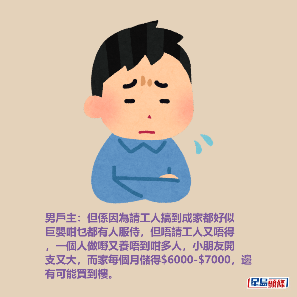 男戶主:但係因為請工人搞到成家都好似 巨嬰咁乜都有人服侍,但唔請工人又唔得 ,一個人做嘢又養唔到咁多人,小朋友開 支又大,而家每個月儲得$6000-$7000,邊 有可能買到樓。 男戶主:但係因為請工人搞到成家都好似 巨嬰咁乜都有人服侍,但唔請工人又唔得 ,一個人做嘢又養唔到咁多人,小朋友開 支又大,而家每個月儲得$6000-$7000,邊 有可能買到樓。