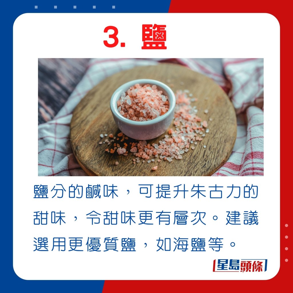 鹽分的鹹味，可提升朱古力的甜味，令甜味更有層次。建議選用更優質鹽，如海鹽等。