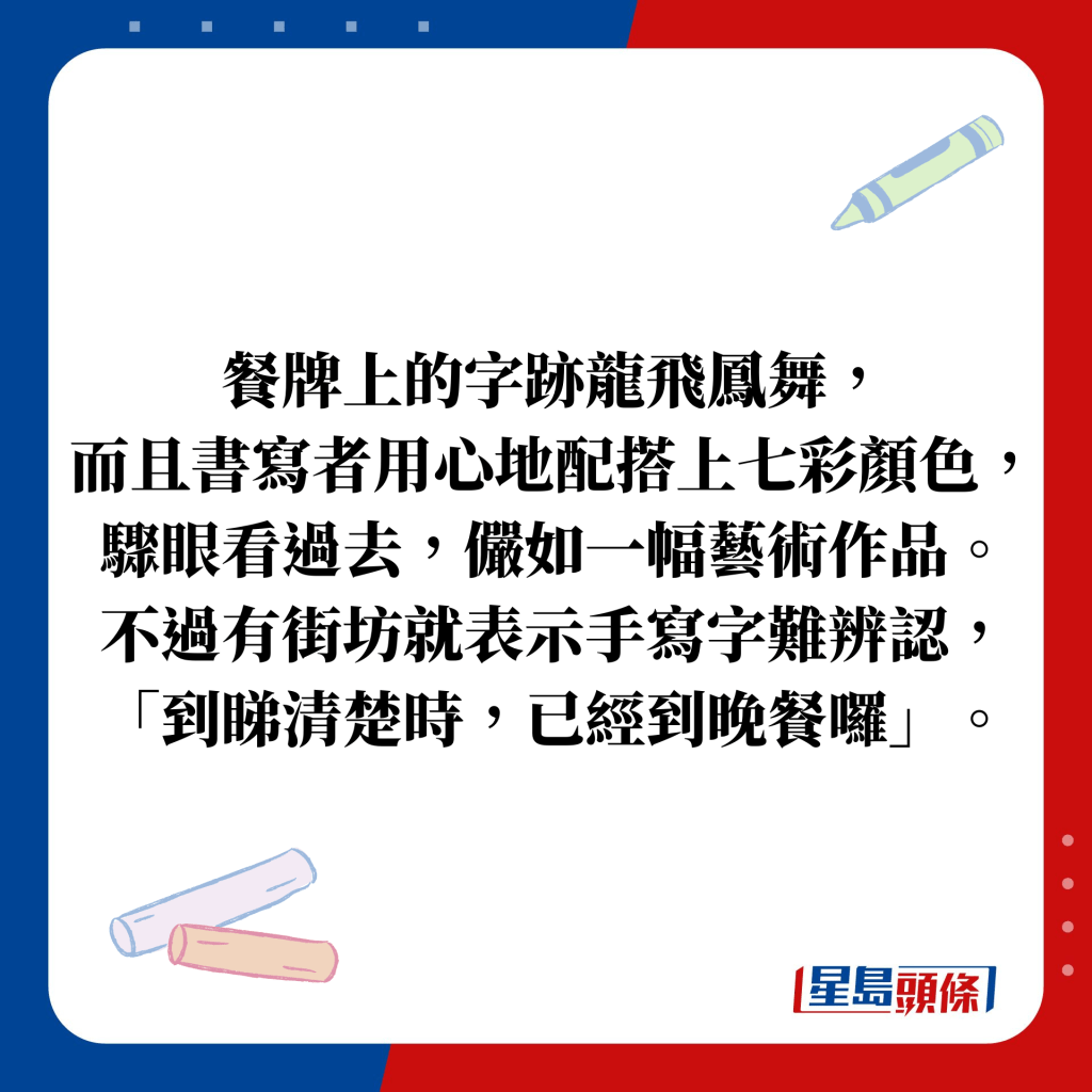 餐牌上的字跡龍飛鳳舞， 而且書寫者用心地配搭上七彩顏色， 驟眼看過去，儼如一幅藝術作品。 不過有街坊就表示手寫字難辨認， 「到睇清楚時，已經到晚餐囉」。