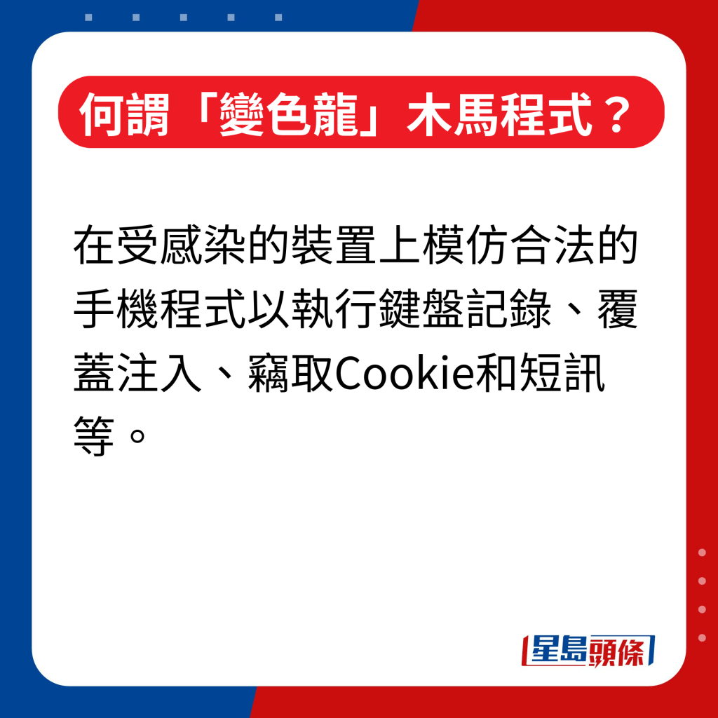 何谓「变色龙」（Chameleon）木马程式｜在受感染的装置上模仿合法的手机程式以执行键盘记录、覆盖注入、窃取Cookie和短讯等。