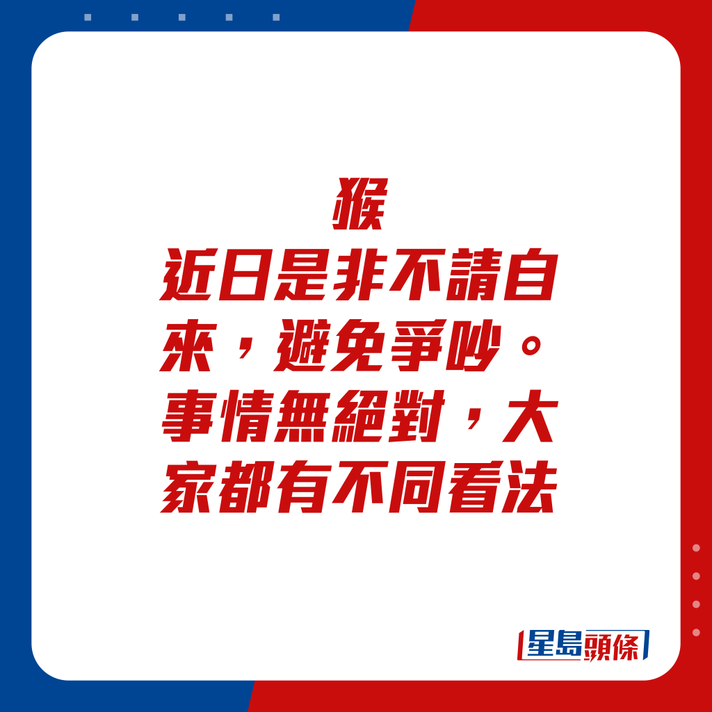 生肖运程 - 猴：近日是非不请自来，避免争吵。事情无绝对，大家都有不同看法。