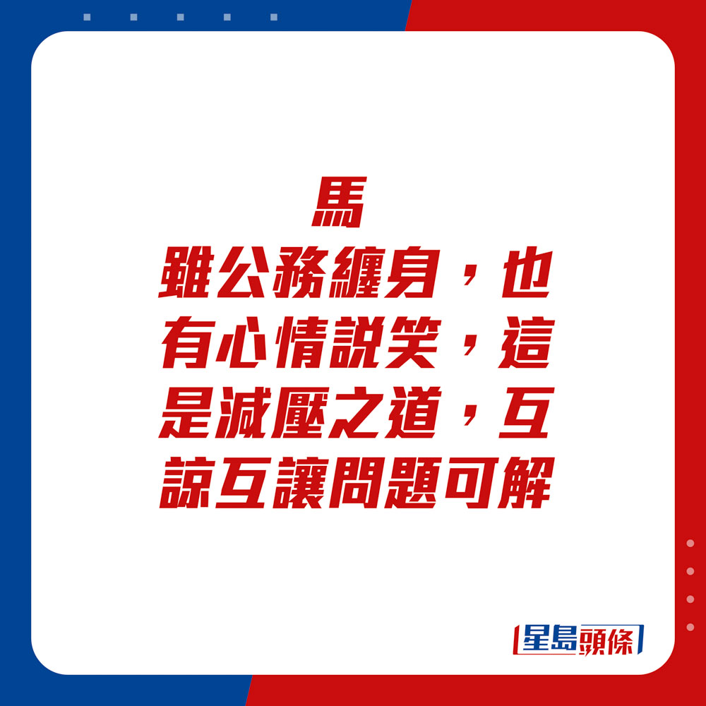 生肖運程 - 	馬：	雖公務纏身，也有心情說笑，這是減壓之道。互諒互讓問題可解。