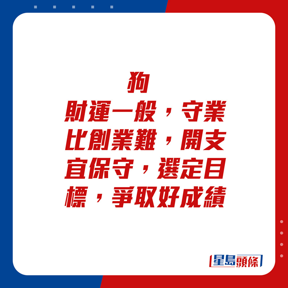 生肖運程 - 	狗：	財運一般，守業比創業難，開支宜保守，選定目標，爭取好成績。