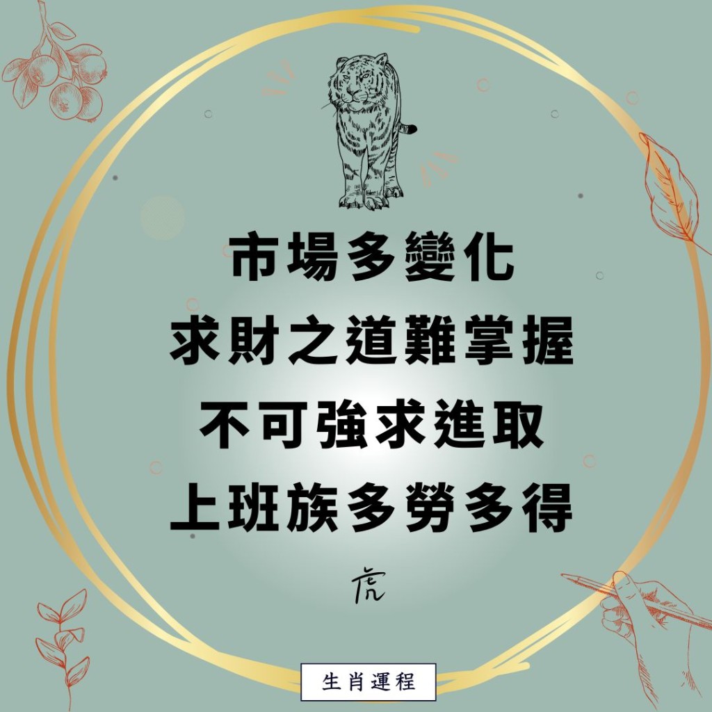 生肖运程 - 虎：市场多变化，求财之道难掌握，不可强求进取，上班族多劳多得。