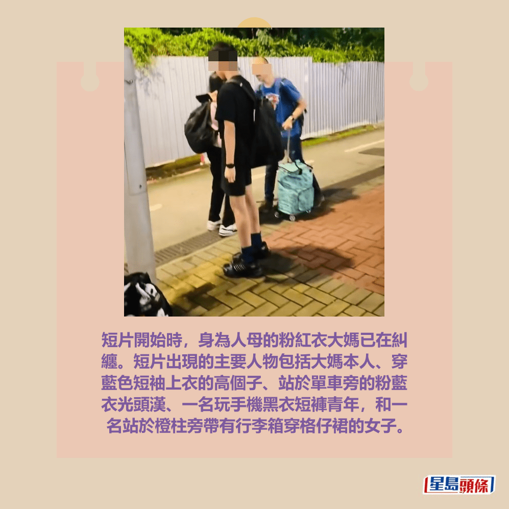 短片開始時,身為人母的粉紅衣大媽已在糾 纏。短片出現的主要人物包括大媽本人、穿 藍色短袖上衣的高個子、站於單車旁的粉藍 衣光頭漢、一名玩手機黑衣短褲青年,和一 名站於橙柱旁帶有行李箱穿格仔裙的女子。facebook截圖 短片開始時,身為人母的粉紅衣大媽已在糾 纏。短片出現的主要人物包括大媽本人、穿 藍色短袖上衣的高個子、站於單車旁的粉藍 衣光頭漢、一名玩手機黑衣短褲青年,和一 名站於橙柱旁帶有行李箱穿格仔裙的女子。facebook截圖