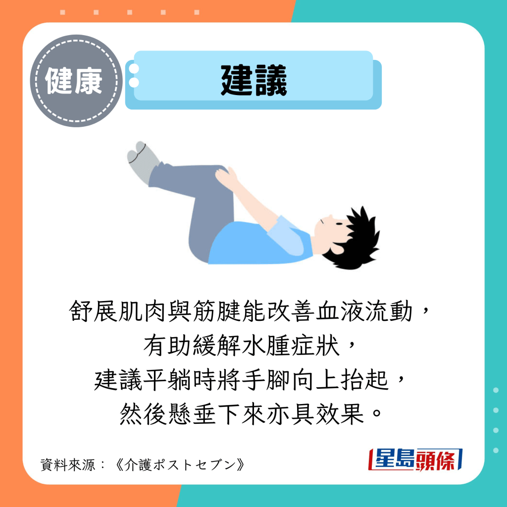 建议：舒展肌肉与筋腱能改善血液流动， 有助缓解水肿症状， 建议平躺时将手脚向上抬起， 然后悬垂下来亦具效果。