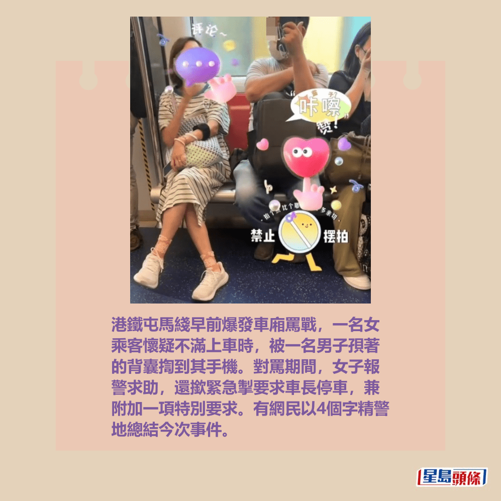 港鐵屯馬綫早前爆發車廂罵戰,一名女 乘客懷疑不滿上車時,被一名男子孭著 的背囊揈到其手機。對罵期間,女子報 警求助,還撳緊急掣要求車長停車,兼 附加一項特別要求。有網民以4個字精警 地總結今次事件。Threads截圖 港鐵屯馬綫早前爆發車廂罵戰,一名女 乘客懷疑不滿上車時,被一名男子孭著 的背囊揈到其手機。對罵期間,女子報 警求助,還撳緊急掣要求車長停車,兼 附加一項特別要求。有網民以4個字精警 地總結今次事件。Threads截圖
