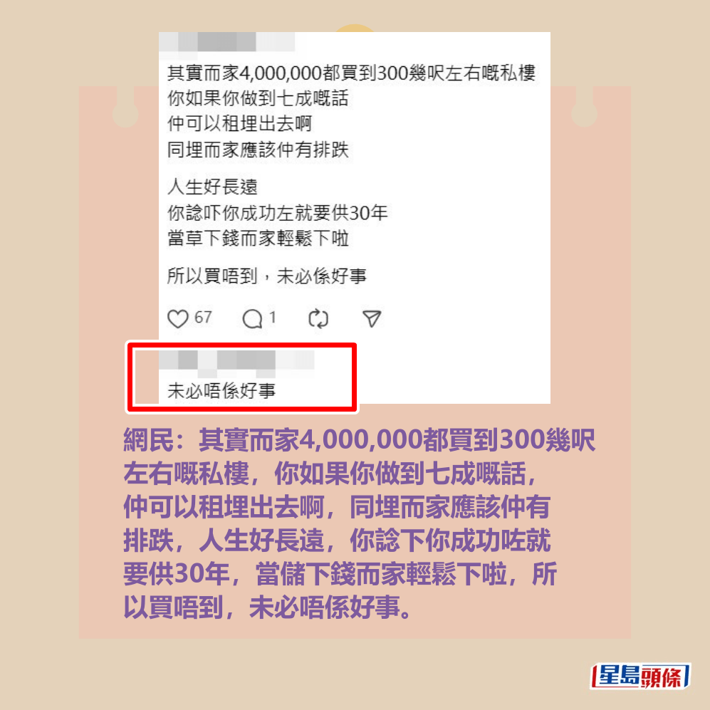 網民：其實而家4,000,000都買到300幾呎 左右嘅私樓，你如果你做到七成嘅話， 仲可以租埋出去啊，同埋而家應該仲有 排跌，人生好長遠，你諗下你成功咗就 要供30年，當儲下錢而家輕鬆下啦，所 以買唔到，未必唔係好事。Threads截圖
