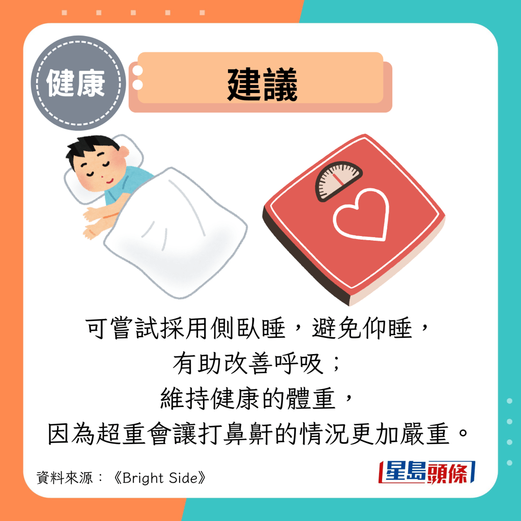 建议：可尝试采用侧卧睡，避免仰睡， 有助改善呼吸； 维持健康的体重， 因为超重会让打鼻鼾的情况更加严重。