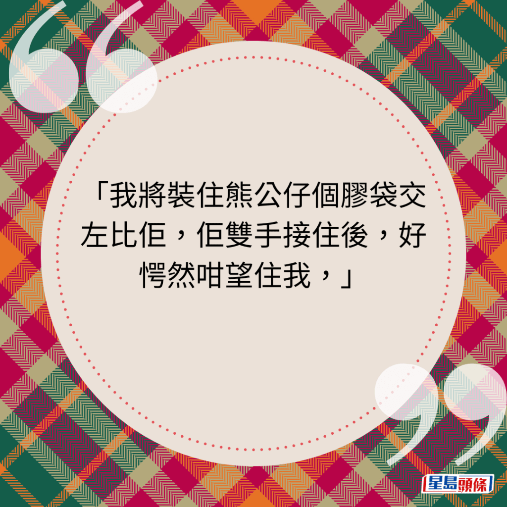 我将装住熊公仔个胶袋交左比佢，佢双手接住后，好愕然咁望住我，