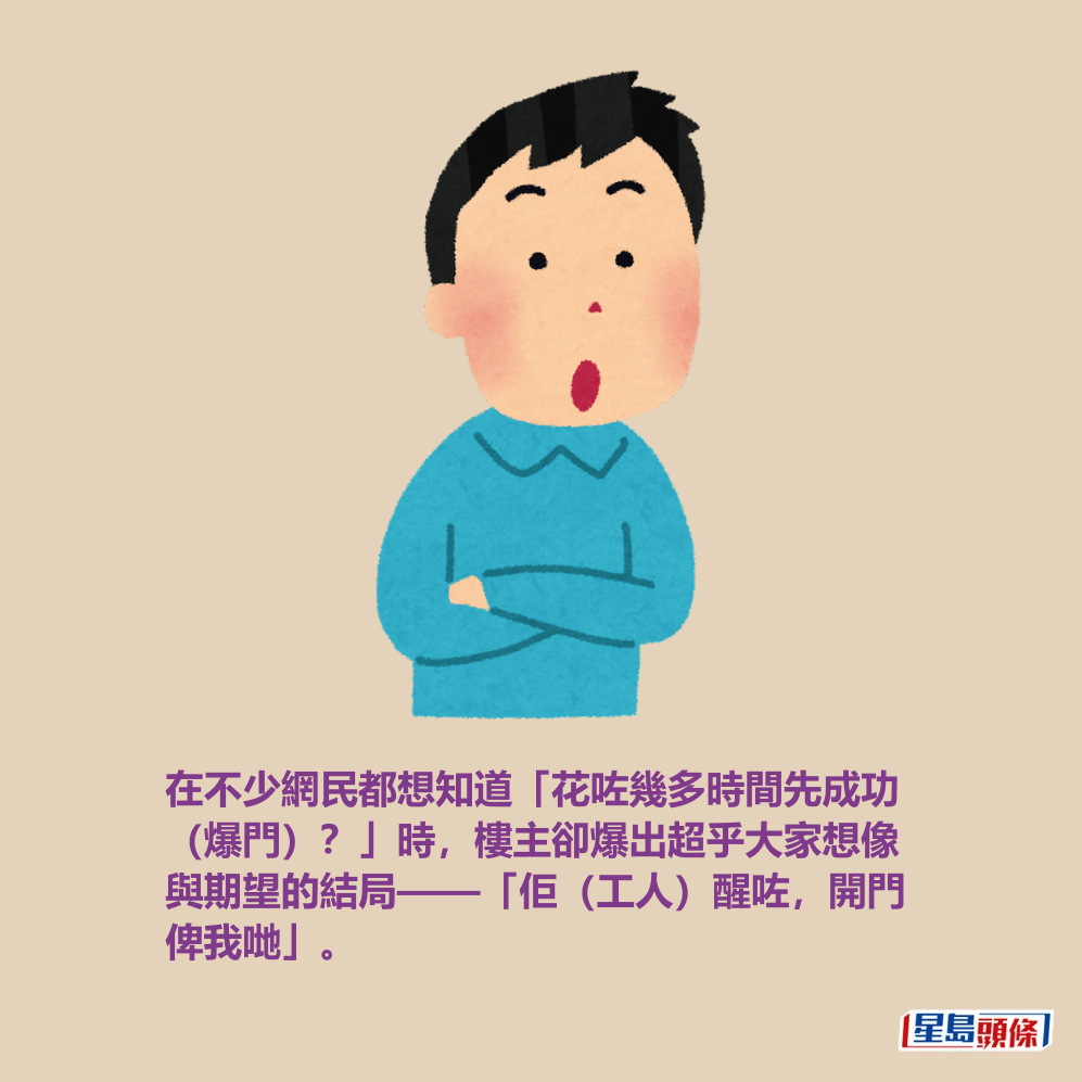 在不少網民都想知道「花咗幾多時間先成功 (爆門)?」時,樓主卻爆出超乎大家想像 與期望的結局——「佢(工人)醒咗,開門 俾我哋」。 在不少網民都想知道「花咗幾多時間先成功 (爆門)?」時,樓主卻爆出超乎大家想像 與期望的結局——「佢(工人)醒咗,開門 俾我哋」。
