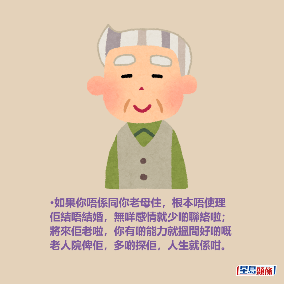 •如果你唔係同你老母住,根本唔使理 佢結唔結婚,無咩感情就少啲聯絡啦; 將來佢老啦,你有啲能力就搵間好啲嘅 老人院俾佢,多啲探佢,人生就係咁。 •如果你唔係同你老母住,根本唔使理 佢結唔結婚,無咩感情就少啲聯絡啦; 將來佢老啦,你有啲能力就搵間好啲嘅 老人院俾佢,多啲探佢,人生就係咁。