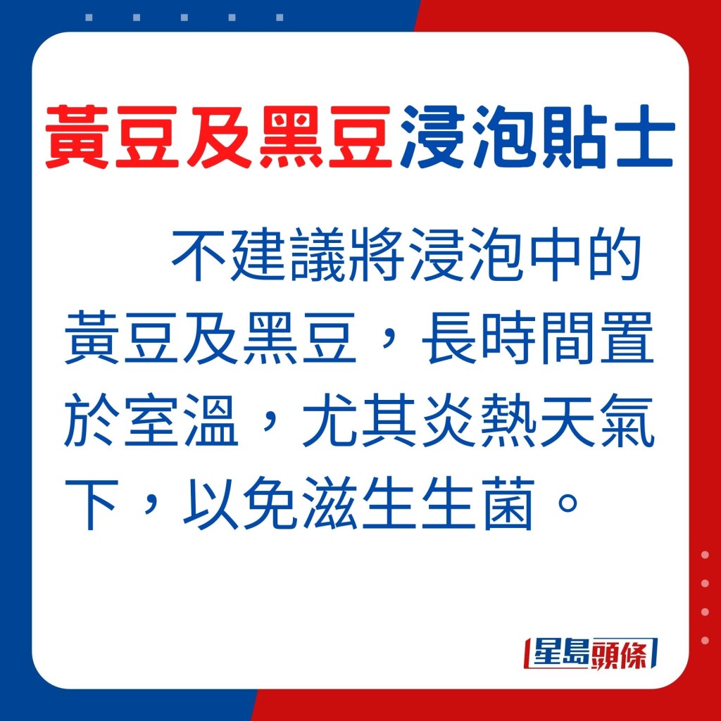 不建議將浸泡中的黃豆及黑豆,長時間置於室溫,尤其炎熱天氣下,以免滋生生菌。