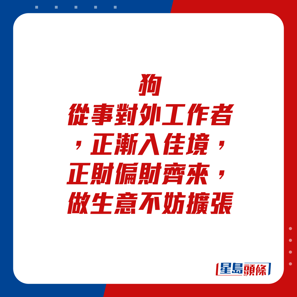 生肖運程 - 狗：從事對外工作者，正漸入佳境，正財偏財齊來，做生意不妨擴張。