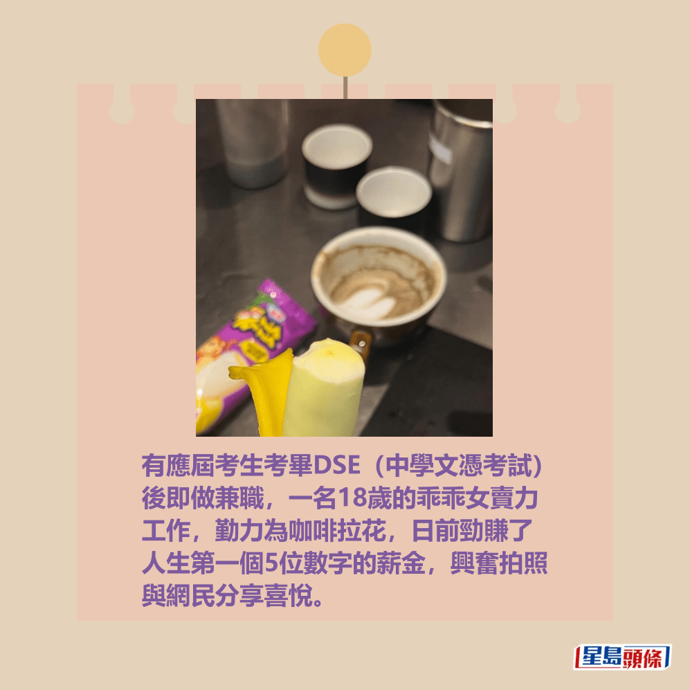 有應屆考生考畢DSE(中學文憑考試)後即 做咖啡拉花兼職,一名18歲的乖乖女賣力工 作,日前勁賺了人生第一個5位數字的薪金, 興奮拍照興網民分享喜悅。Threads截圖 有應屆考生考畢DSE(中學文憑考試)後即 做咖啡拉花兼職,一名18歲的乖乖女賣力工 作,日前勁賺了人生第一個5位數字的薪金, 興奮拍照興網民分享喜悅。Threads截圖 
