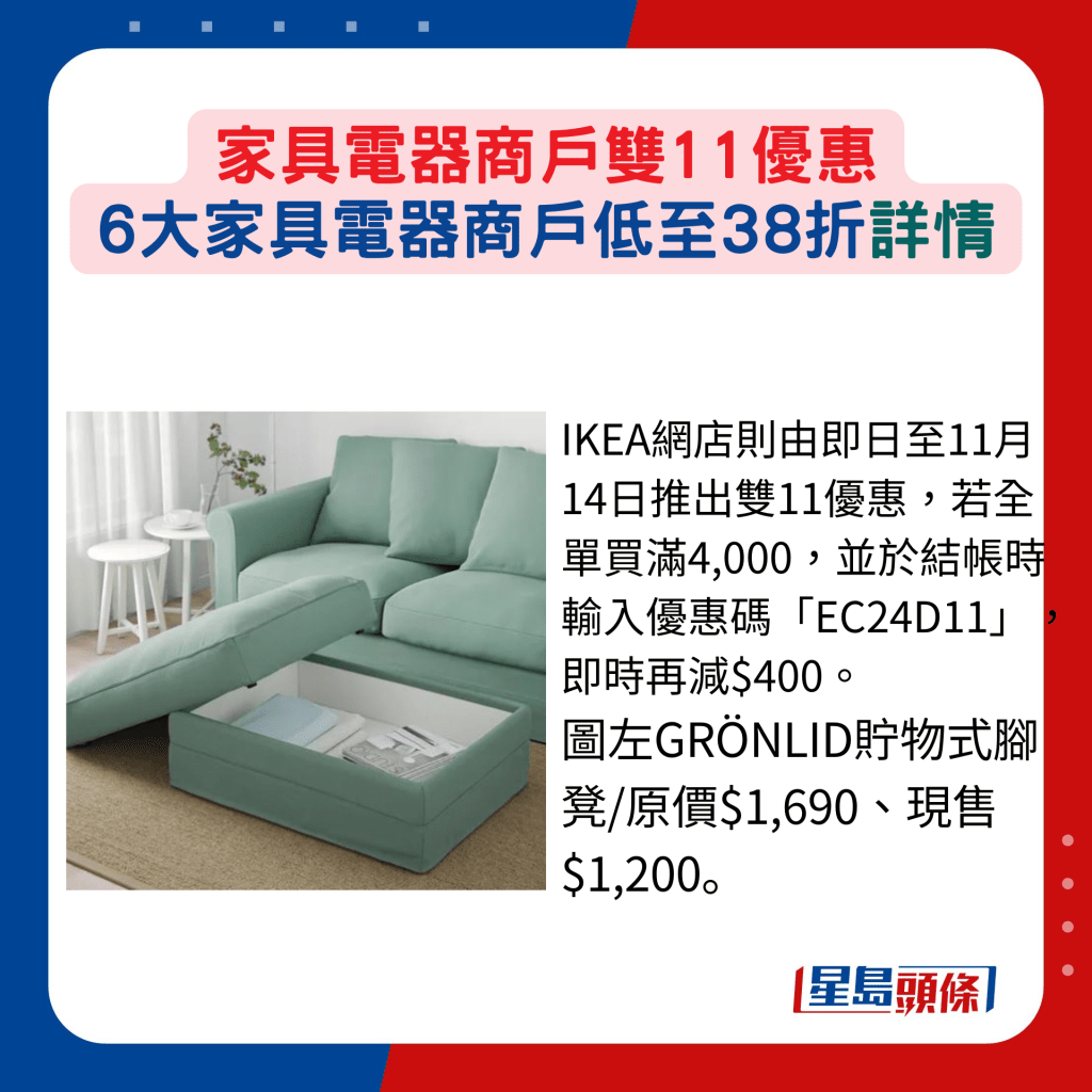 IKEA网店则由即日至11月14日推出双11优惠，若全单买满4,000，并于结帐时输入优惠码「EC24D11」，即时再减$400。 图左GRÖNLID贮物式脚凳/原价$1,690、现售$1,200。