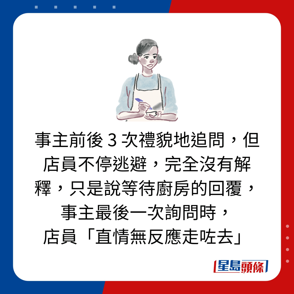 事主前后 3 次礼貌地追问，但店员不停逃避，完全没有解释，只是说等待厨房的回覆，事主最后一次询问时， 店员「直情无反应走咗去」