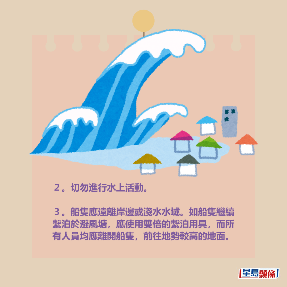 2。切勿進行水上活動。 3。船隻應遠離岸邊或淺水水域。如船隻繼續 繫泊於避風塘,應使用雙倍的繫泊用具,而所 有人員均應離開船隻,前往地勢較高的地面。 2。切勿進行水上活動。 3。船隻應遠離岸邊或淺水水域。如船隻繼續 繫泊於避風塘,應使用雙倍的繫泊用具,而所 有人員均應離開船隻,前往地勢較高的地面。