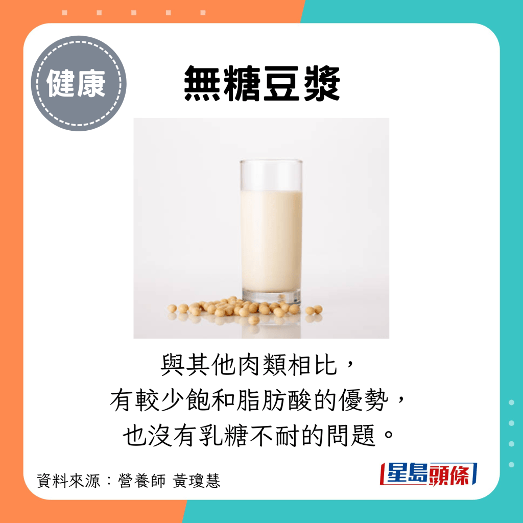 無糖豆漿：與其他肉類相比， 有較少飽和脂肪酸的優勢， 也沒有乳糖不耐的問題。