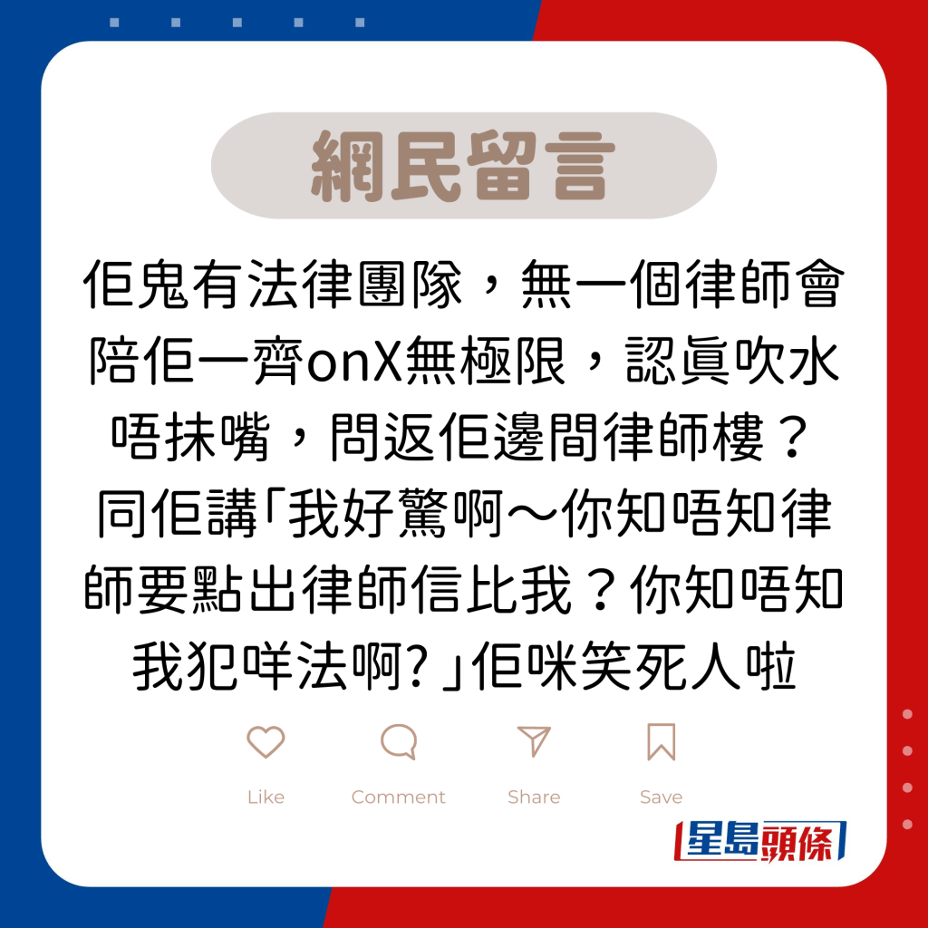 网民留言：佢鬼有法律团队，无一个律师会陪佢一齐onX无极限，认真吹水唔抺嘴，问返佢边间律师楼？ 同佢讲「我好惊啊～你知唔知律师要点出律师信比我？你知唔知我犯咩法啊? 」佢咪笑死人啦