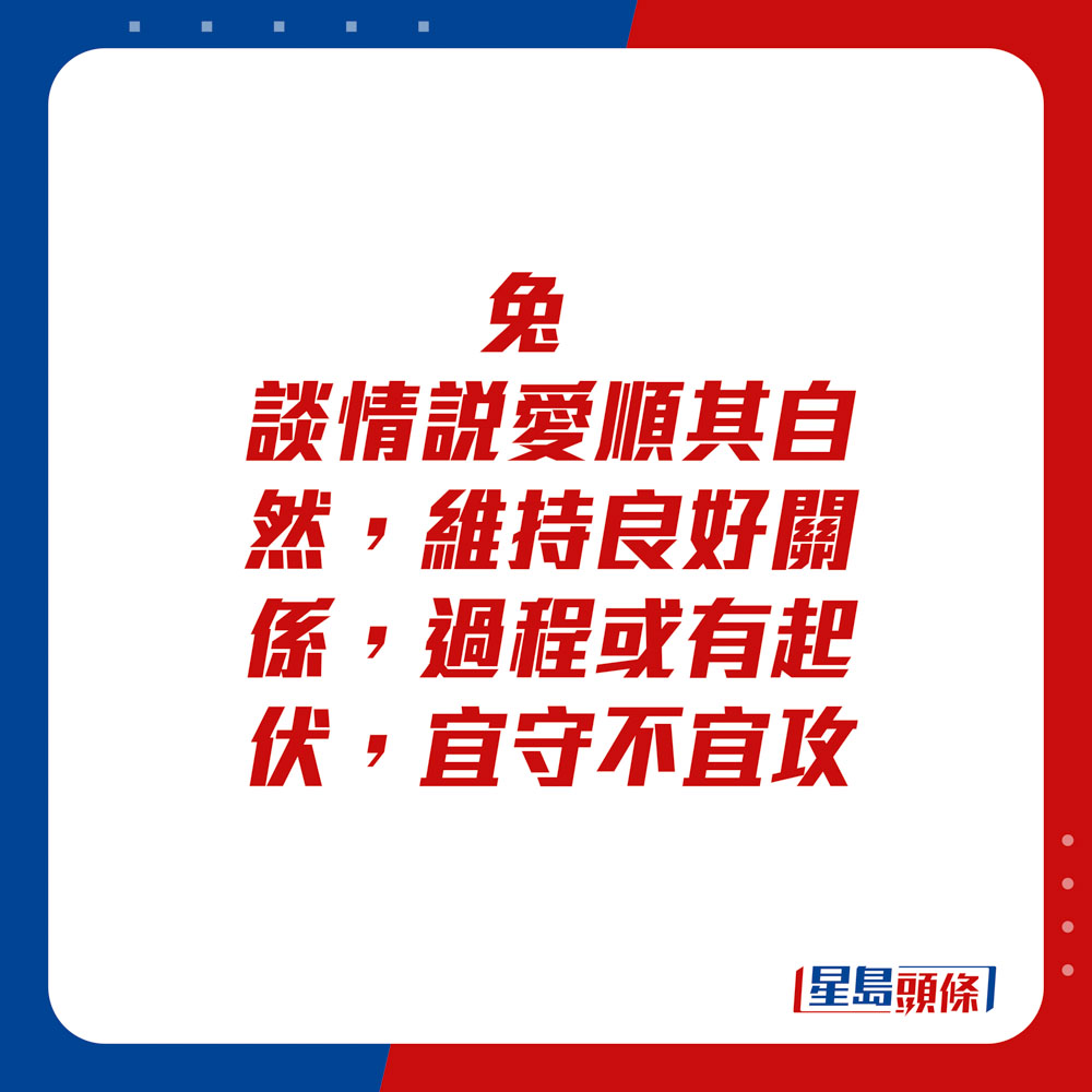 生肖運程 - 	兔：	談情說愛順其自然，維持良好關係。過程或有起伏，宜守不宜攻。