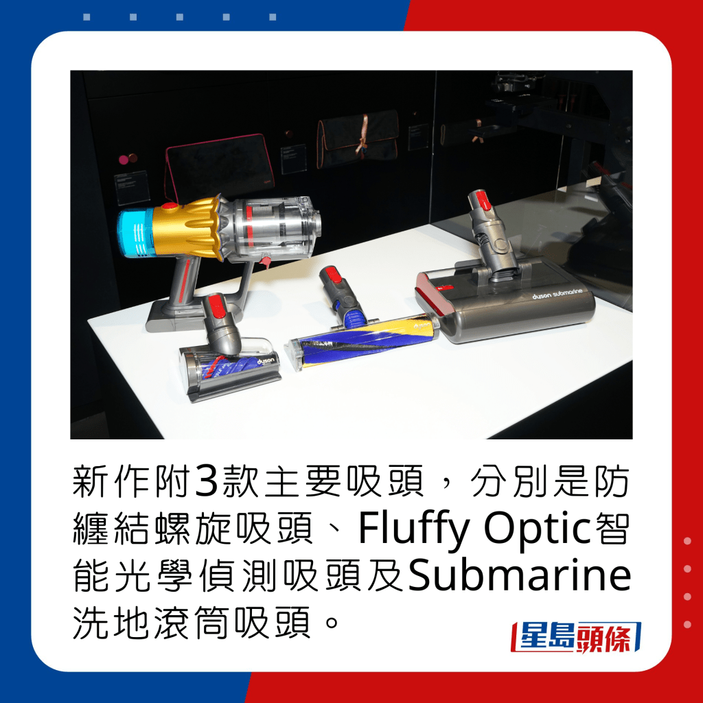 新作附有3款主要吸頭，分別是防纏結螺旋吸頭、Fluffy Optic智能光學偵測吸頭及Submarine洗地滾筒吸頭。