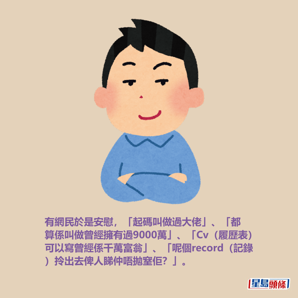 有網民於是安慰,「起碼叫做過大佬」、「都 算係叫做曾經擁有過9000萬」、「Cv(履歷表) 可以寫曾經係千萬富翁」、「呢個record(記錄 )拎出去俾人睇仲唔拋窒佢?」。 有網民於是安慰,「起碼叫做過大佬」、「都 算係叫做曾經擁有過9000萬」、「Cv(履歷表) 可以寫曾經係千萬富翁」、「呢個record(記錄 )拎出去俾人睇仲唔拋窒佢?」。
