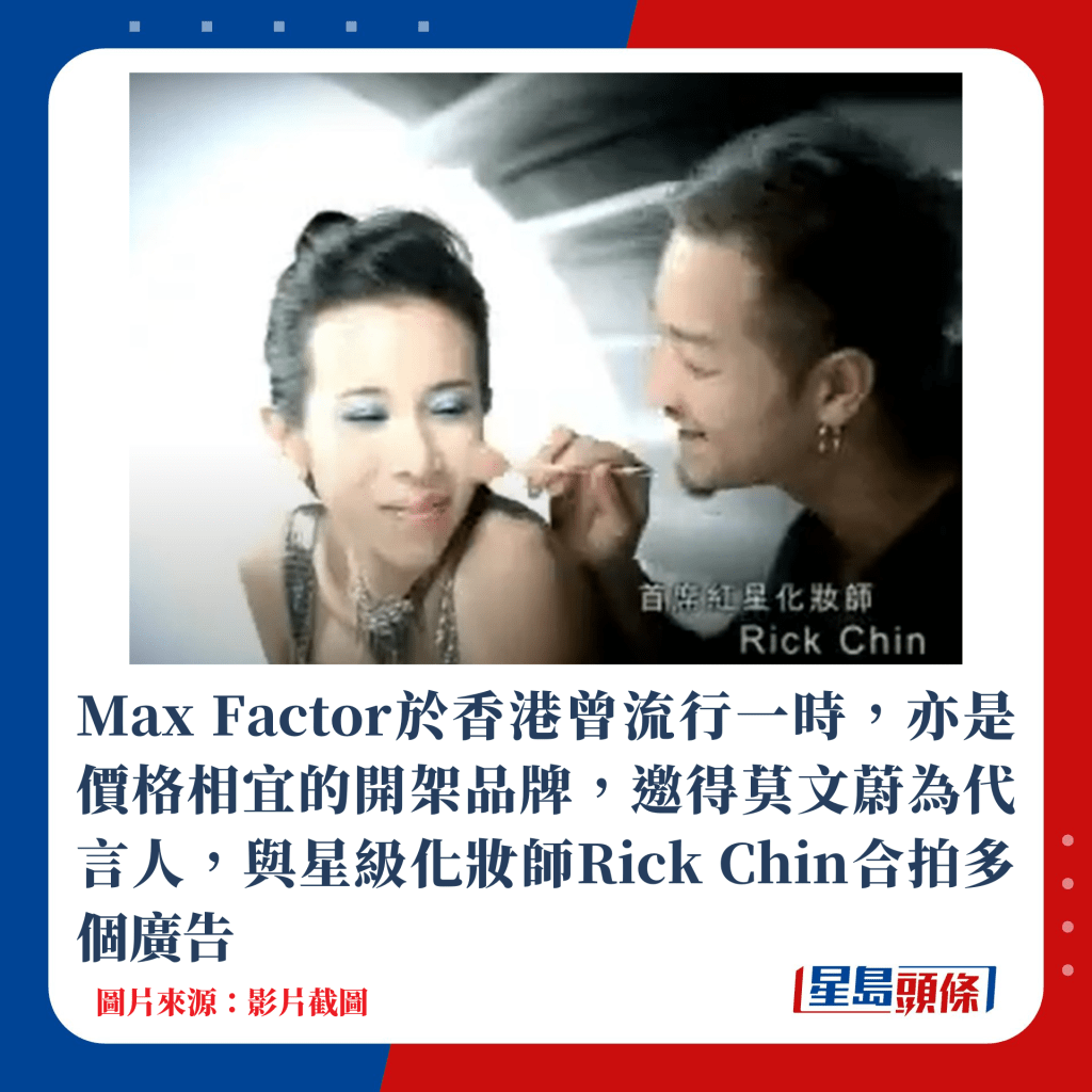 Max Factor於香港曾流行一時，亦是價格相宜的開架品牌，邀得莫文蔚為代言人，與星級化妝師Rick Chan合拍多個廣告