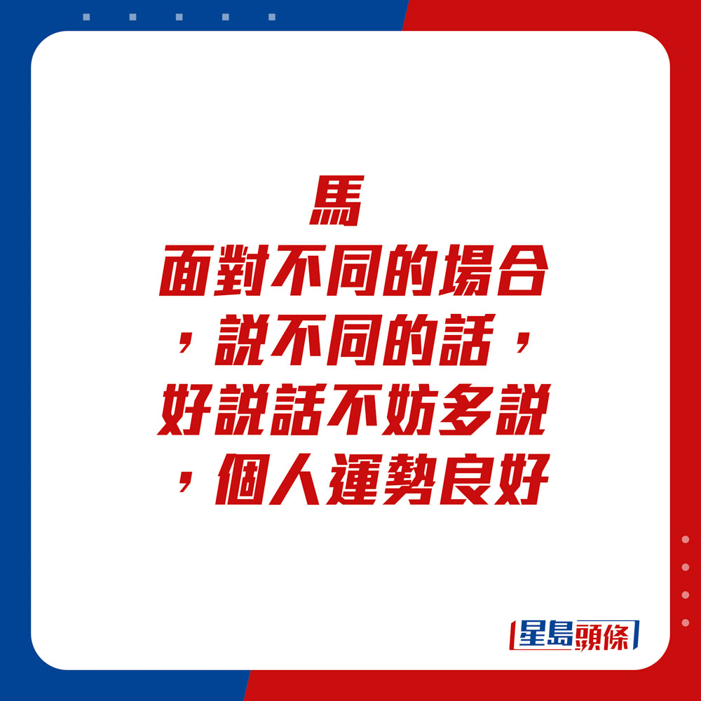 生肖運程 - 	馬：	面對不同的場合，說不同的話，好說話不妨多說，個人運勢良好。