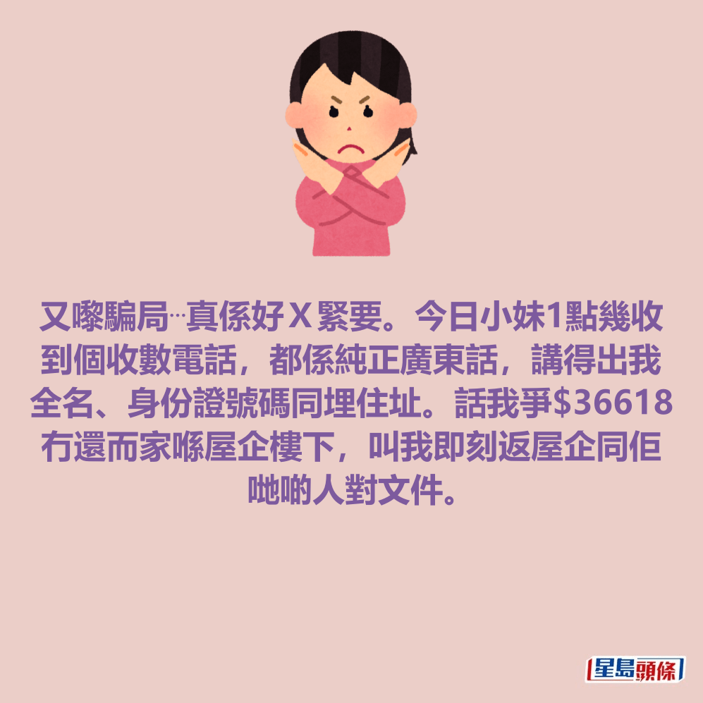 又嚟騙局⋯真係好Ｘ緊要。今日小妹1點幾收 到個收數電話，都係純正廣東話，講得出我 全名、身份證號碼同埋住址。話我爭$36618 冇還而家喺屋企樓下，叫我即刻返屋企同佢 哋啲人對文件。