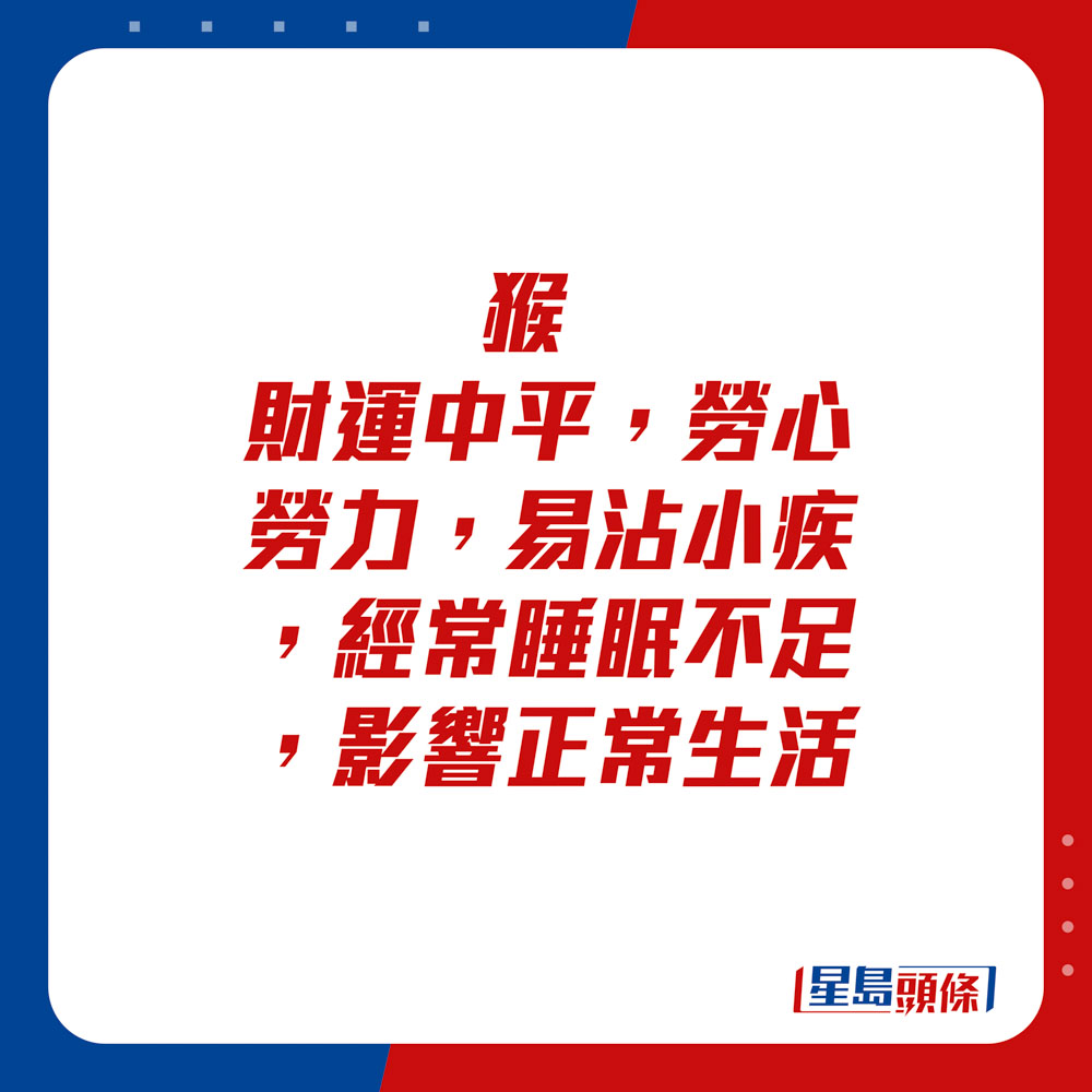 生肖運程 - 	猴：	財運中平。勞心勞力，易沾小疾，經常睡眠不足，影響正常生活。