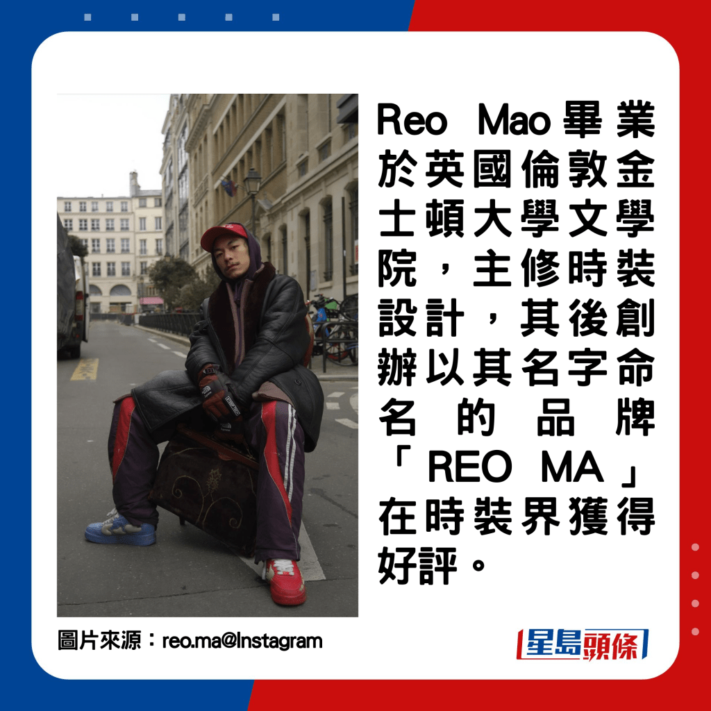 Reo Mao毕业于英国伦敦金士顿大学文学院，主修时装设计，其后创办以其名字命名的品牌「REO MA」在时装界获得好评。