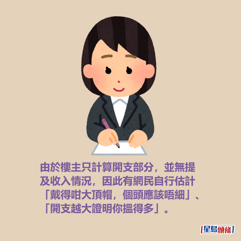 由於樓主只計算開支部分,並無提 及收入情況,因此有網民自行估計 「戴得咁大頂帽,個頭應該唔細」、 「開支越大證明你搵得多」。 由於樓主只計算開支部分,並無提 及收入情況,因此有網民自行估計 「戴得咁大頂帽,個頭應該唔細」、 「開支越大證明你搵得多」。