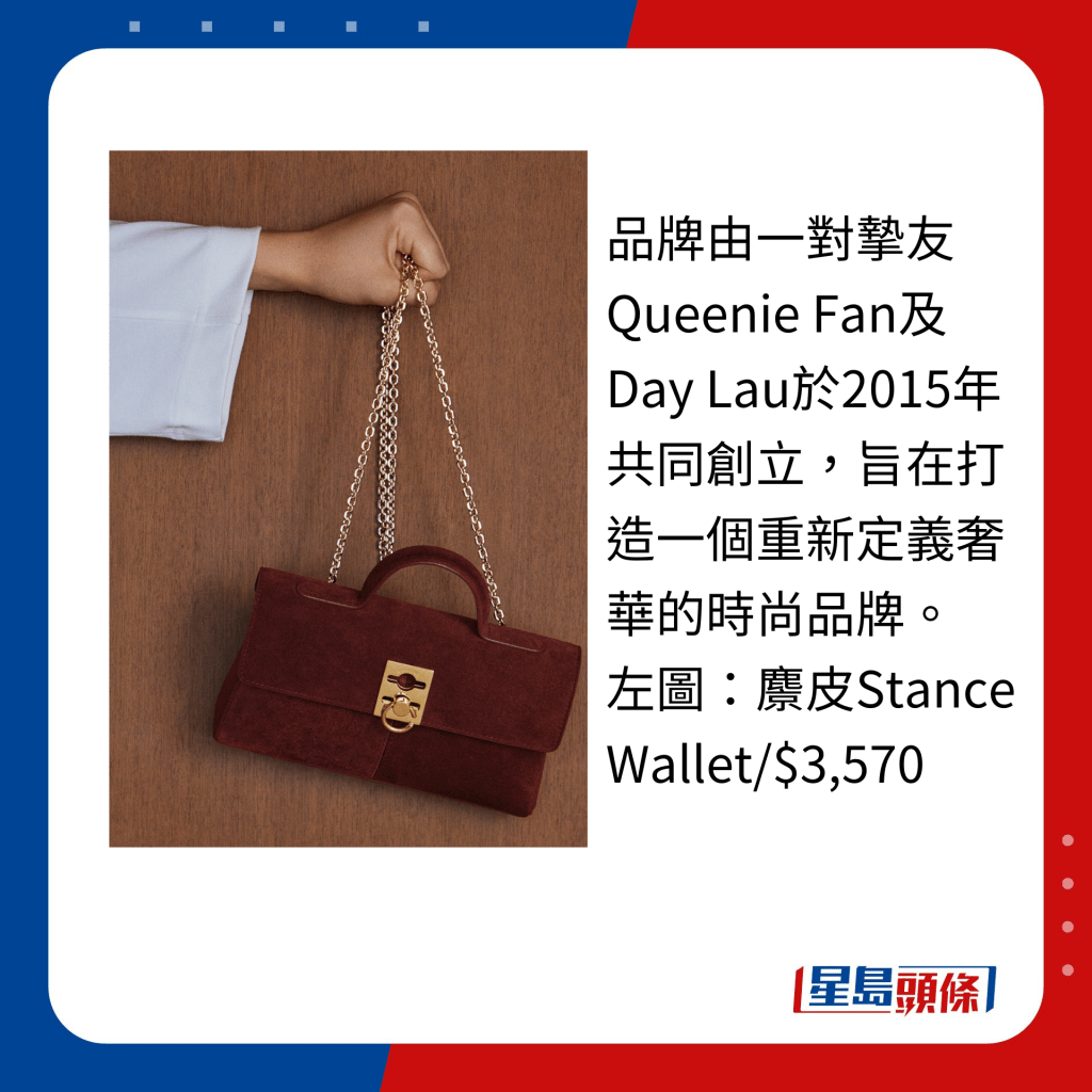 品牌由一對摯友Queenie Fan及Day Lau於2015年共同創立，旨在打造一個重新定義奢華的時尚品牌。 左圖：麖皮Stance Wallet/$3,570