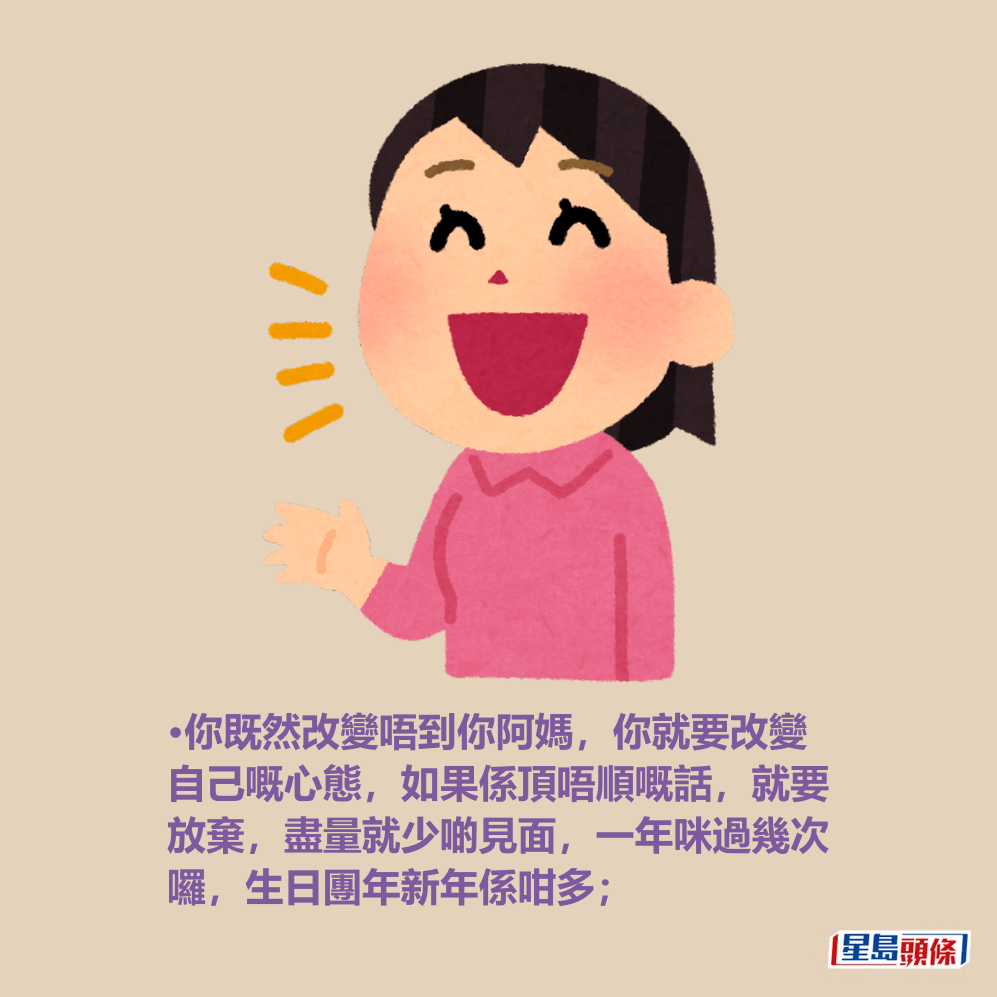 •你既然改變唔到你阿媽,你就要改變 自己嘅心態,如果係頂唔順嘅話,就要 放棄,盡量就少啲見面,一年咪過幾次 囉,生日團年新年係咁多; •你既然改變唔到你阿媽,你就要改變 自己嘅心態,如果係頂唔順嘅話,就要 放棄,盡量就少啲見面,一年咪過幾次 囉,生日團年新年係咁多;
