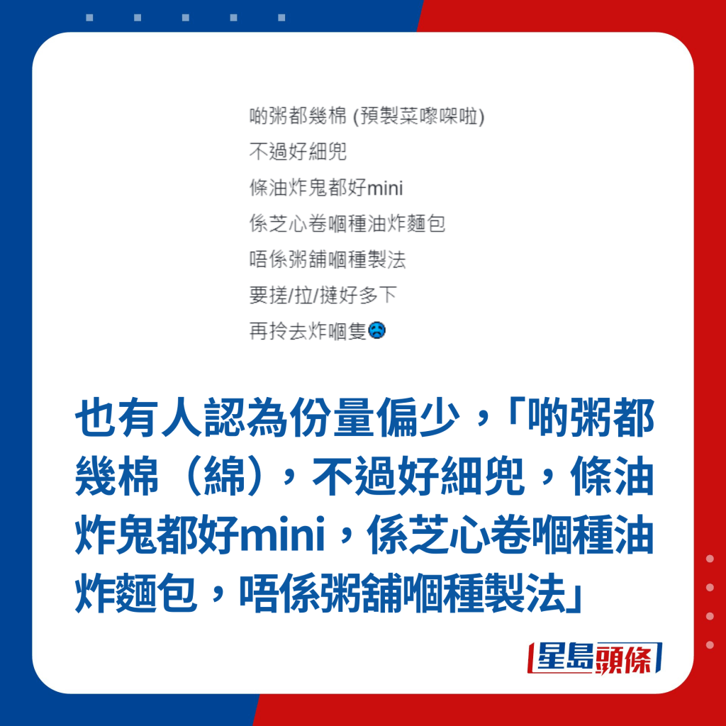 也有人认为份量偏少，「啲粥都几棉（绵），不过好细兜，条油炸鬼都好mini，系芝心卷嗰种油炸面包，唔系粥铺嗰种制法」