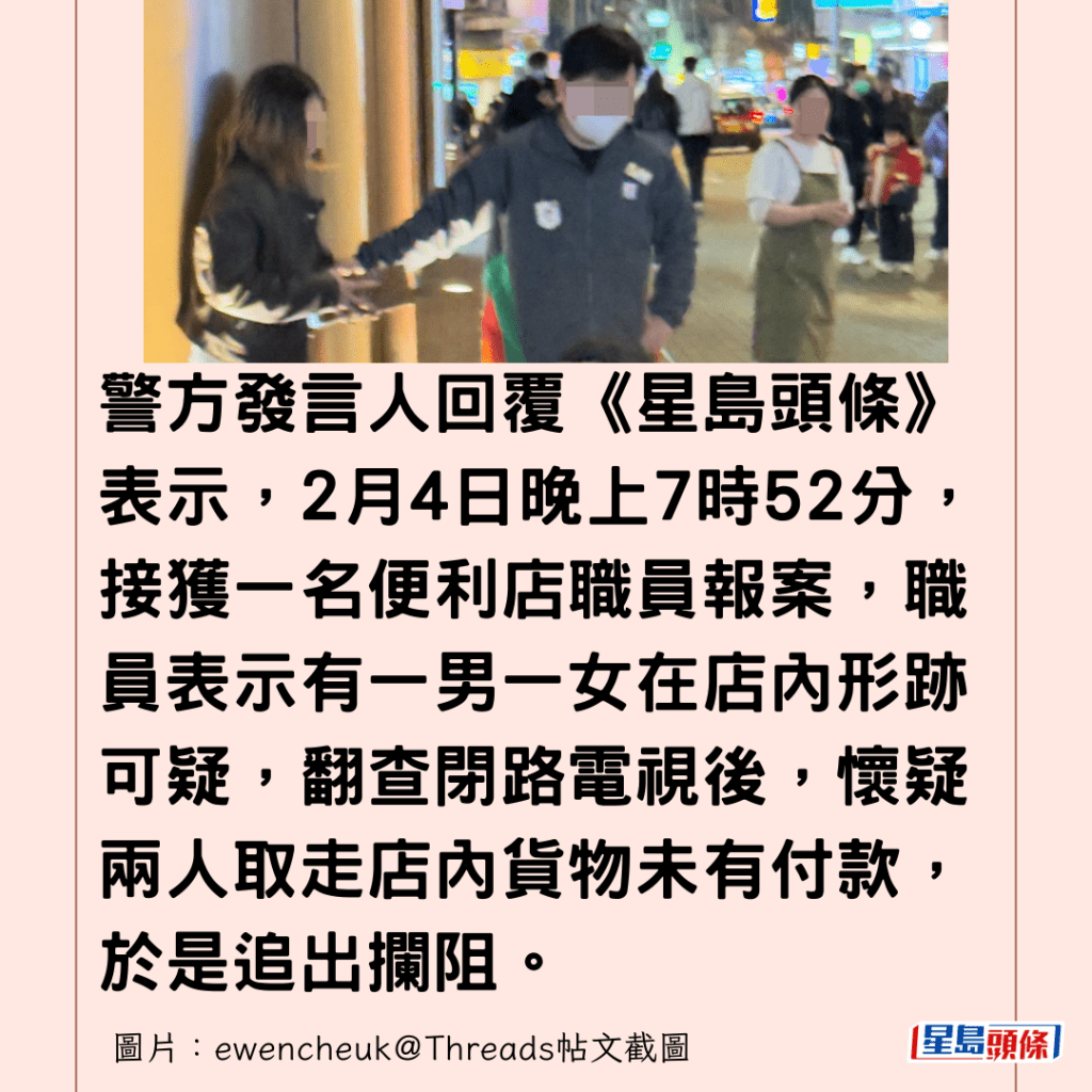  警方發言人回覆《星島頭條》表示，2月4日晚上7時52分，接獲一名便利店職員報案，職員表示有一男一女在店內形跡可疑，翻查閉路電視後，懷疑兩人取走店內貨物未有付款，於是追出攔阻。