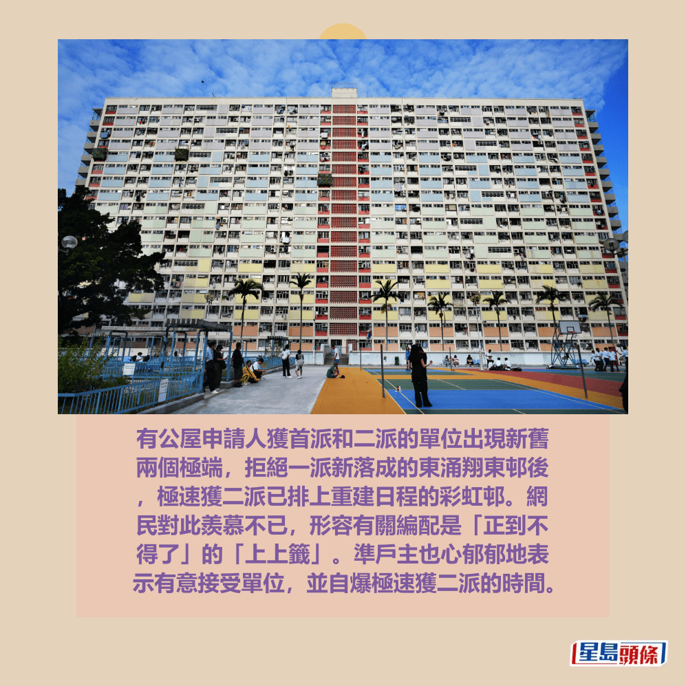 有公屋申請人獲首派和二派的單位出現新舊 兩個極端，拒絕一派新落成的東涌翔東邨後 ，極速獲二派已排上重建日程的彩虹邨。網 民對此羨慕不已，形容有關編配是「正到不 得了」的「上上籤」。準戶主也心郁郁地表 示有意接受單位，並自爆極速獲二派的時間。資料圖片