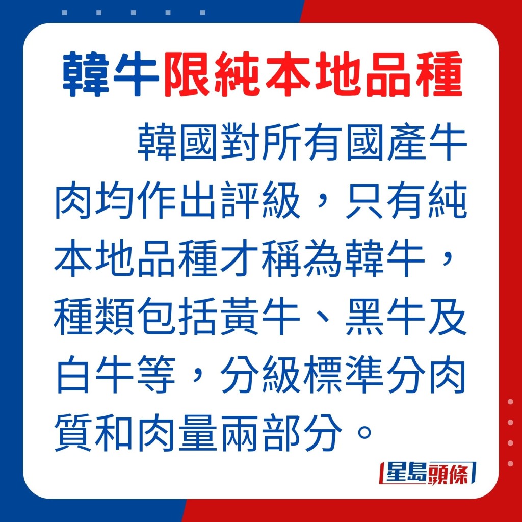 韓國對所有國產牛肉均作出評級，只有純本地品種才稱為韓牛，種類包括黃牛、黑牛及白牛等，分級標準分肉質和肉量兩部分。