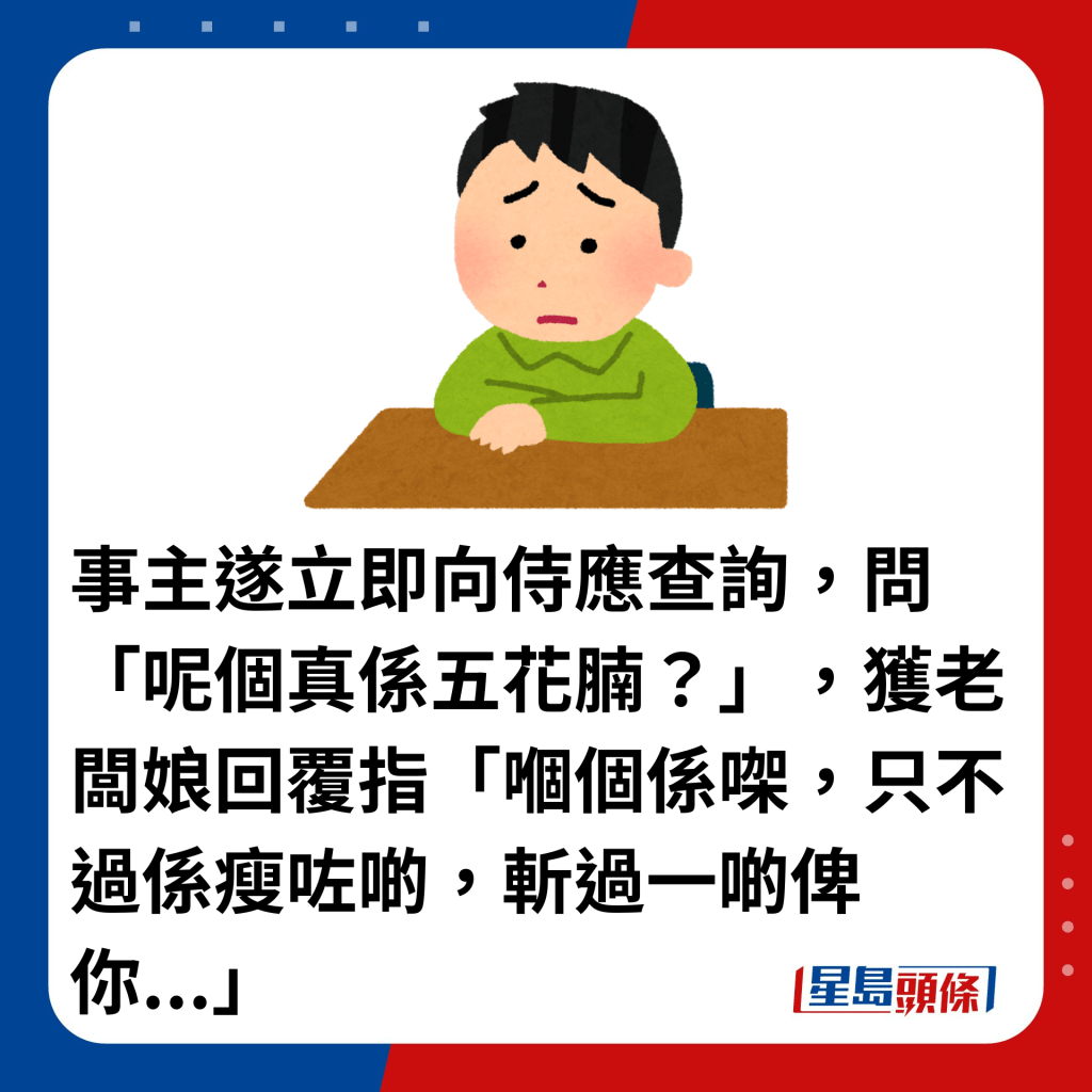 事主遂立即向侍應查詢，問「呢個真係五花腩？」，獲老闆娘回覆指「嗰個係㗎，只不過係瘦咗啲，斬過一啲俾你...」